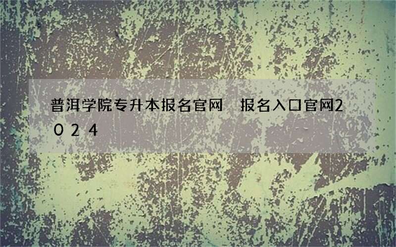 普洱学院专升本报名官网 报名入口官网2024